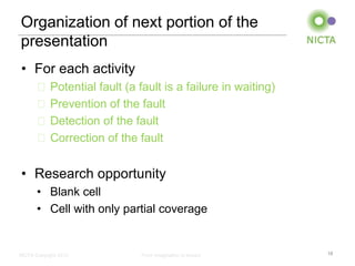 Organization of next portion of the
presentation
• For each activity
       ˗ Potential fault (a fault is a failure in waiting)
       ˗ Prevention of the fault
       ˗ Detection of the fault
       ˗ Correction of the fault


• Research opportunity
       • Blank cell
       • Cell with only partial coverage


NICTA Copyright 2012         From imagination to impact      18
 