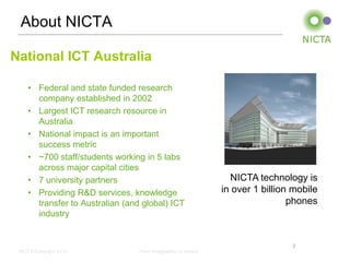 About NICTA

National ICT Australia

    • Federal and state funded research
      company established in 2002
    • Largest ICT research resource in
      Australia
    • National impact is an important
      success metric
    • ~700 staff/students working in 5 labs
      across major capital cities
    • 7 university partners                                     NICTA technology is
    • Providing R&D services, knowledge                       in over 1 billion mobile
      transfer to Australian (and global) ICT                                  phones
      industry


                                                                               2
 NICTA Copyright 2012            From imagination to impact
 