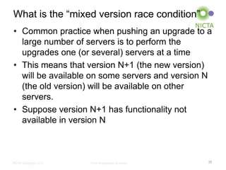 What is the “mixed version race condition”
• Common practice when pushing an upgrade to a
  large number of servers is to perform the
  upgrades one (or several) servers at a time
• This means that version N+1 (the new version)
  will be available on some servers and version N
  (the old version) will be available on other
  servers.
• Suppose version N+1 has functionality not
  available in version N



NICTA Copyright 2012   From imagination to impact   25
 