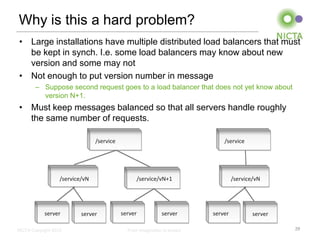 Why is this a hard problem?
• Large installations have multiple distributed load balancers that must
  be kept in synch. I.e. some load balancers may know about new
  version and some may not
• Not enough to put version number in message
        – Suppose second request goes to a load balancer that does not yet know about
          version N+1.
• Must keep messages balanced so that all servers handle roughly
  the same number of requests.

                                 /service                                      /service




                   /service/vN                    /service/vN+1                     /service/vN




            server         server           server            server       server           server

NICTA Copyright 2012                          From imagination to impact                             29
 