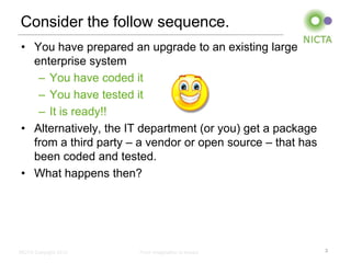 Consider the follow sequence.
• You have prepared an upgrade to an existing large
  enterprise system
   – You have coded it
   – You have tested it
   – It is ready!!
• Alternatively, the IT department (or you) get a package
  from a third party – a vendor or open source – that has
  been coded and tested.
• What happens then?




NICTA Copyright 2012   From imagination to impact           3
 