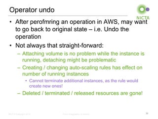 Operator undo
• After perofmring an operation in AWS, may want
  to go back to original state – i.e. Undo the
  operation
• Not always that straight-forward:
        – Attaching volume is no problem while the instance is
          running, detaching might be problematic
        – Creating / changing auto-scaling rules has effect on
          number of running instances
               • Cannot terminate additional instances, as the rule would
                 create new ones!
        – Deleted / terminated / released resources are gone!


NICTA Copyright 2012              From imagination to impact                30
 