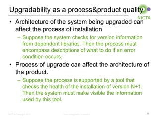 Upgradability as a process&product quality
• Architecture of the system being upgraded can
  affect the process of installation
        – Suppose the system checks for version information
          from dependent libraries. Then the process must
          encompass descriptions of what to do if an error
          condition occurs.
• Process of upgrade can affect the architecture of
  the product.
        – Suppose the process is supported by a tool that
          checks the health of the installation of version N+1.
          Then the system must make visible the information
          used by this tool.

NICTA Copyright 2012        From imagination to impact            35
 