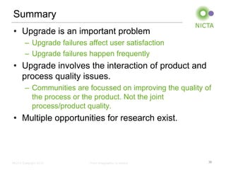 Summary
• Upgrade is an important problem
        – Upgrade failures affect user satisfaction
        – Upgrade failures happen frequently
• Upgrade involves the interaction of product and
  process quality issues.
        – Communities are focussed on improving the quality of
          the process or the product. Not the joint
          process/product quality.
• Multiple opportunities for research exist.



NICTA Copyright 2012        From imagination to impact       36
 