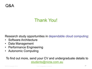 Q&A


                       Thank You!


Research study opportunities in dependable cloud computing:
• Software Architecture
• Data Management
• Performance Engineering
• Autonomic Computing

 To find out more, send your CV and undergraduate details to
                    students@nicta.com.au
NICTA Copyright 2012   From imagination to impact        37
 