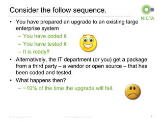 Consider the follow sequence.
• You have prepared an upgrade to an existing large
  enterprise system
   – You have coded it
   – You have tested it
   – It is ready!!
• Alternatively, the IT department (or you) get a package
  from a third party – a vendor or open source – that has
  been coded and tested.
• What happens then?
   – ~10% of the time the upgrade will fail.




NICTA Copyright 2012   From imagination to impact           4
 