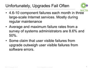 Unfortunately, Upgrades Fail Often
• 4.6-10 component failures each month in three
  large-scale Internet services. Mostly during
  regular maintenance
• Average and maximum failure rates from a
  survey of systems administrators are 8.6% and
  50%.
• Some claim that user visible failures from
  upgrade outweigh user visible failures from
  software errors.



NICTA Copyright 2012   From imagination to impact   7
 