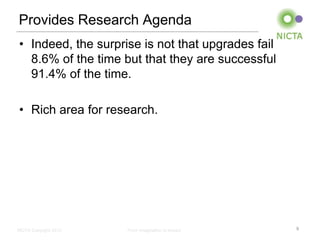 Provides Research Agenda
• Indeed, the surprise is not that upgrades fail
  8.6% of the time but that they are successful
  91.4% of the time.

• Rich area for research.




NICTA Copyright 2012   From imagination to impact   9
 