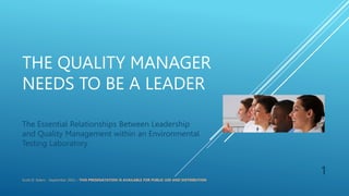 THE QUALITY MANAGER
NEEDS TO BE A LEADER
The Essential Relationships Between Leadership
and Quality Management within an Environmental
Testing Laboratory
Scott D. Siders - September 2022 – THIS PRESENATATION IS AVAILABLE FOR PUBLIC USE AND DISTRIBUTION
1
 