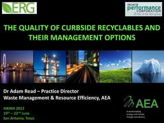 THE QUALITY OF CURBSIDE RECYCLABLES AND
      THEIR MANAGEMENT OPTIONS




Dr Adam Read – Practice Director
Waste Management & Resource Efficiency, AEA
AWMA 2012
                                              A world leading
19th – 22nd June                              energy and climate
                                              change consultancy
San Antonio, Texas
 