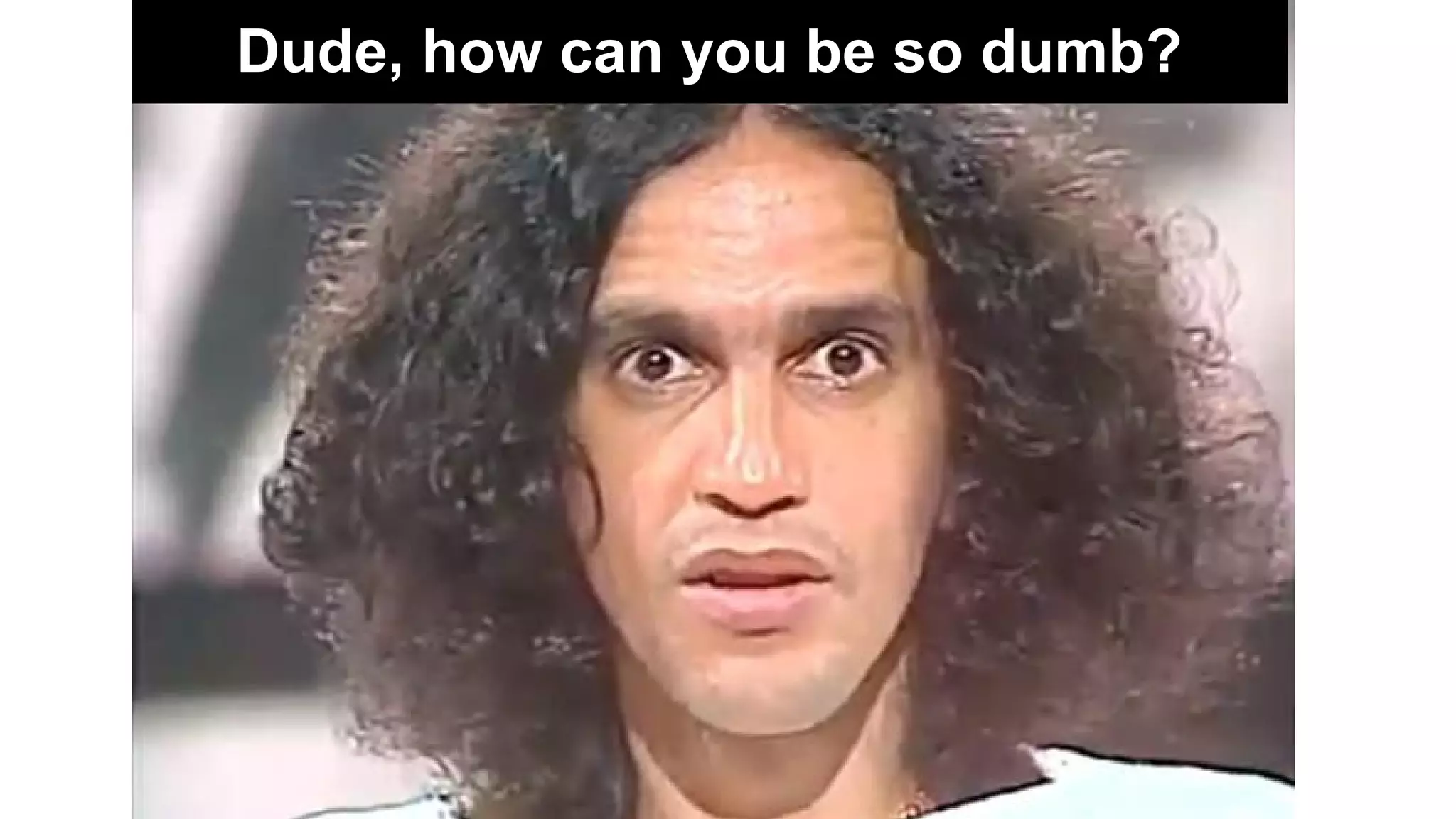 Dude, how can you be so dumb?
 