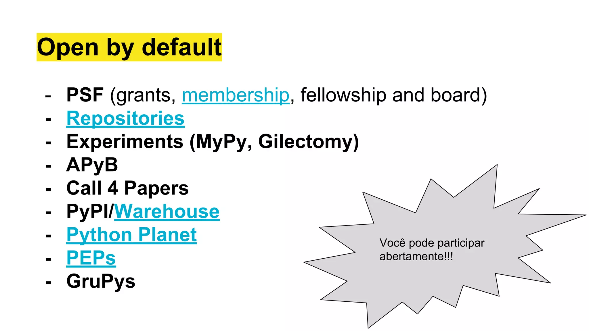 Open by default
- PSF (grants, membership, fellowship and board)
- Repositories
- Experiments (MyPy, Gilectomy)
- APyB
- Call 4 Papers
- PyPI/Warehouse
- Python Planet
- PEPs
- GruPys
Você pode participar
abertamente!!!
 