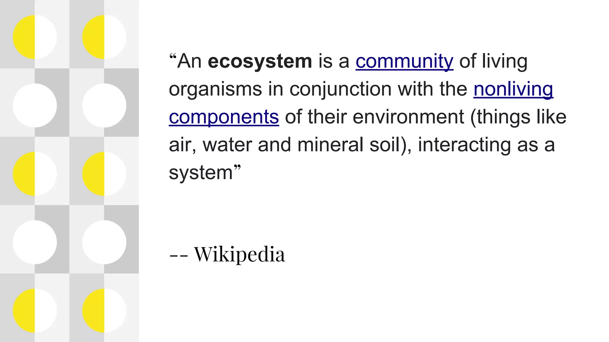 “An ecosystem is a community of living
organisms in conjunction with the nonliving
components of their environment (things like
air, water and mineral soil), interacting as a
system”
-- Wikipedia
 