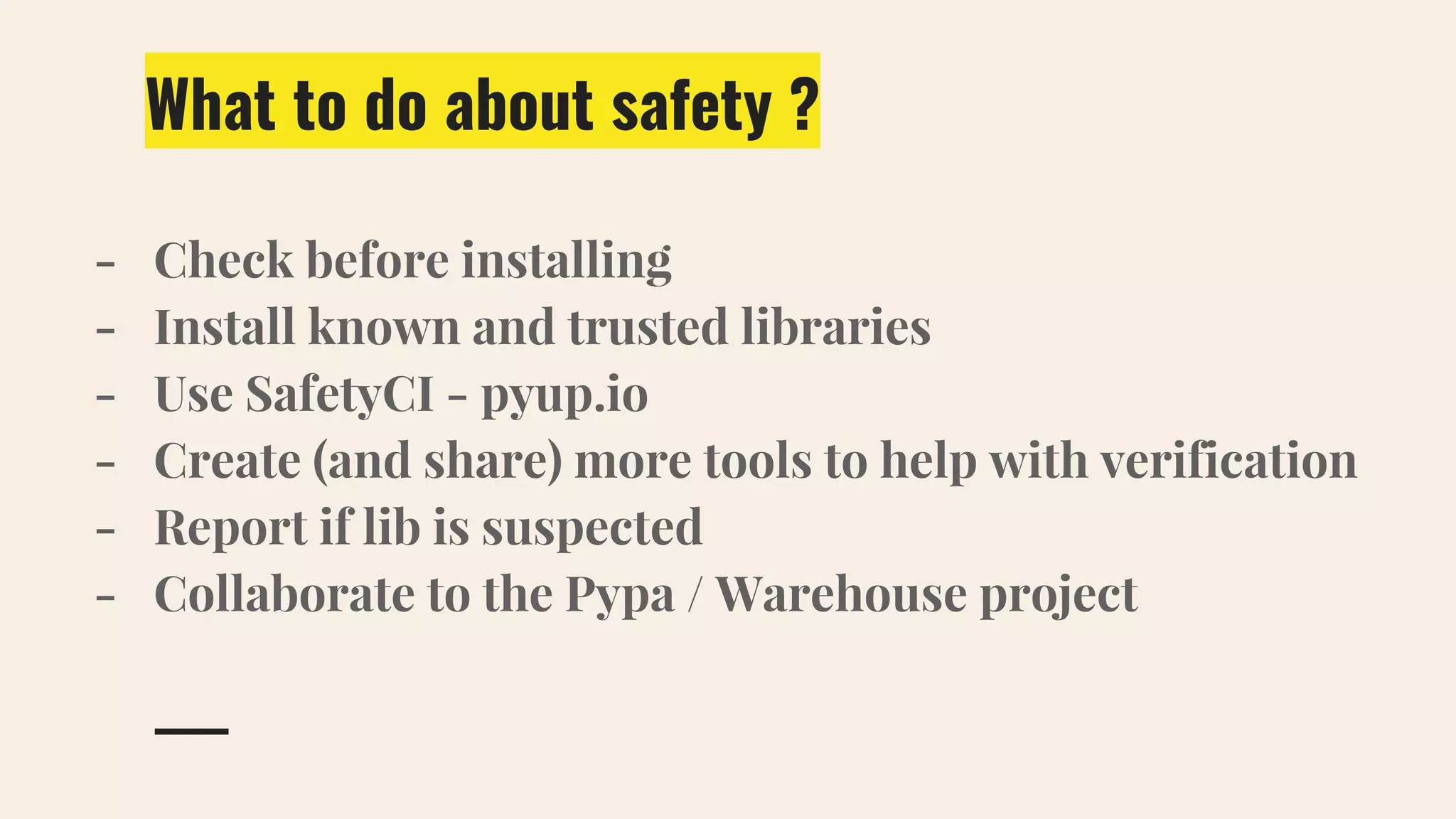 What to do about safety ?
- Check before installing
- Install known and trusted libraries
- Use SafetyCI - pyup.io
- Create (and share) more tools to help with verification
- Report if lib is suspected
- Collaborate to the Pypa / Warehouse project
 