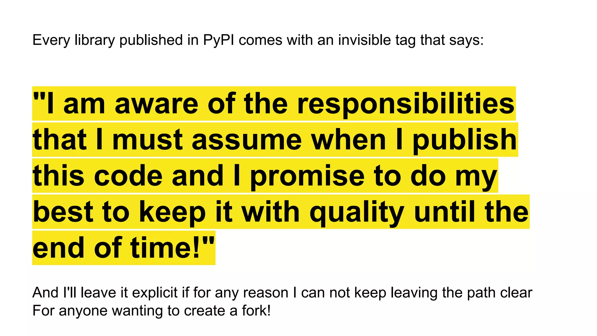 Every library published in PyPI comes with an invisible tag that says:
"I am aware of the responsibilities
that I must assume when I publish
this code and I promise to do my
best to keep it with quality until the
end of time!"
And I'll leave it explicit if for any reason I can not keep leaving the path clear
For anyone wanting to create a fork!
 