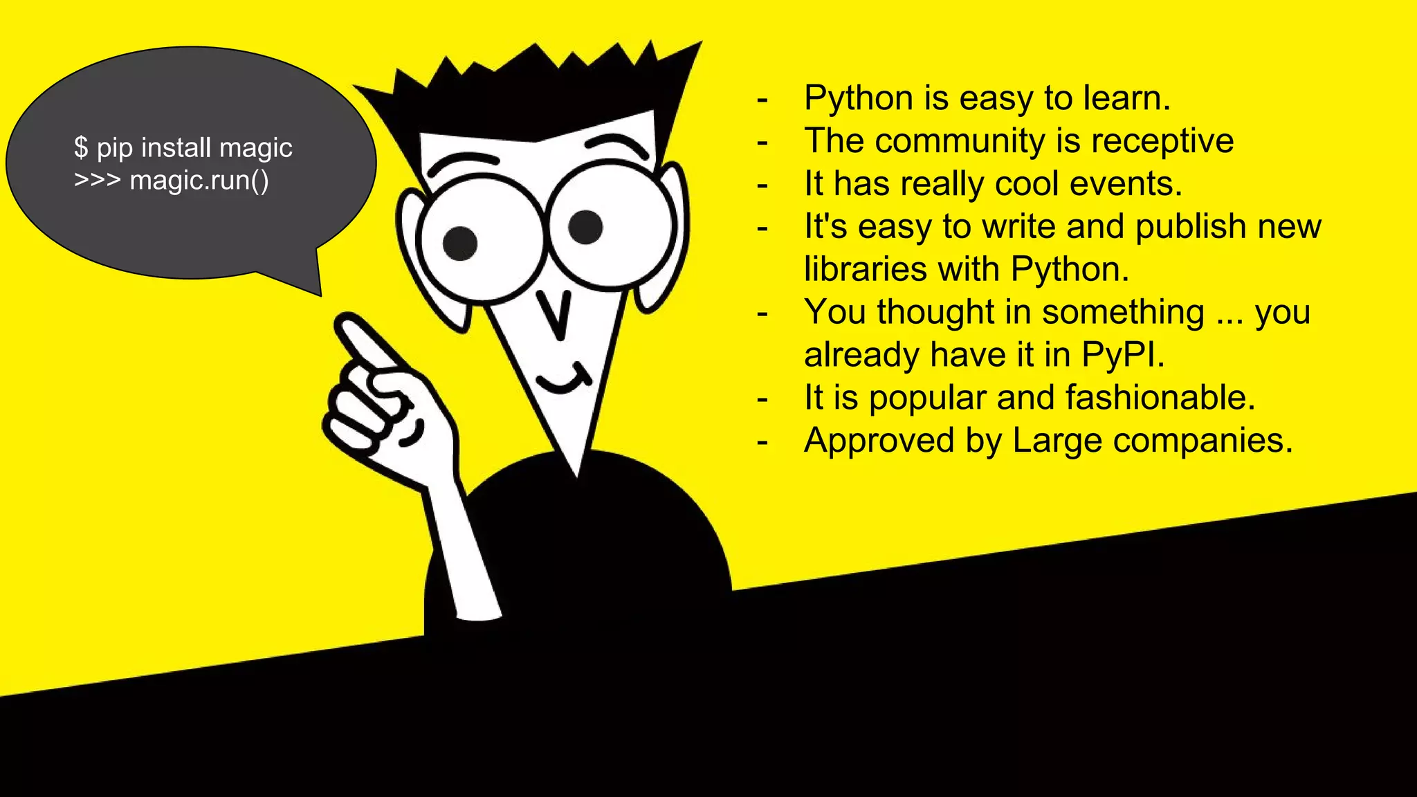 - Python is easy to learn.
- The community is receptive
- It has really cool events.
- It's easy to write and publish new
libraries with Python.
- You thought in something ... you
already have it in PyPI.
- It is popular and fashionable.
- Approved by Large companies.
$ pip install magic
>>> magic.run()
 