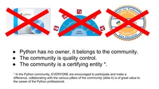 ● Python has no owner, it belongs to the community.
● The community is quality control.
● The community is a certifying entity *.
* In the Python community, EVERYONE are encouraged to participate and make a
difference, collaborating with the various pillars of the community (slide 4) is of great value to
the career of the Python professional.
 