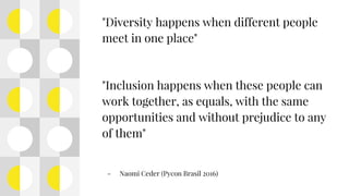 "Diversity happens when different people
meet in one place"
"Inclusion happens when these people can
work together, as equals, with the same
opportunities and without prejudice to any
of them"
- Naomi Ceder (Pycon Brasil 2016)
 