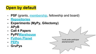 Open by default
- PSF (grants, membership, fellowship and board)
- Repositories
- Experiments (MyPy, Gilectomy)
- APyB
- Call 4 Papers
- PyPI/Warehouse
- Python Planet
- PEPs
- GruPys
Você pode participar
abertamente!!!
 