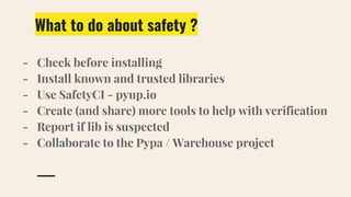 What to do about safety ?
- Check before installing
- Install known and trusted libraries
- Use SafetyCI - pyup.io
- Create (and share) more tools to help with verification
- Report if lib is suspected
- Collaborate to the Pypa / Warehouse project
 