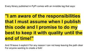 Every library published in PyPI comes with an invisible tag that says:
"I am aware of the responsibilities
that I must assume when I publish
this code and I promise to do my
best to keep it with quality until the
end of time!"
And I'll leave it explicit if for any reason I can not keep leaving the path clear
For anyone wanting to create a fork!
 