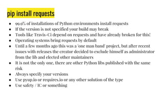 pip install requests
● 99.9% of installations of Python environments install requests
● If the version is not specified your build may break
● Tools like Travis-Ci depend on requests and have already broken for this!
● Operating systems bring requests by default
● Until a few months ago this was a 'one man band' project, but after recent
issues with releases the creator decided to exclude himself as administrator
from the lib and elected other maintainers
● It is not the only one, there are other Python libs published with the same
risk
● Always specify your versions
● Use pyup.io or requires.io or any other solution of the type
● Use safety / IC or something
 