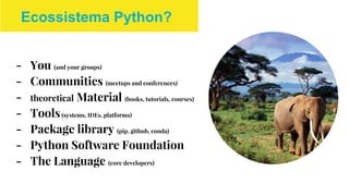 - You (and your groups)
- Communities (meetups and conferences)
- theoretical Material (books, tutorials, courses)
- Tools(systems, IDEs, platforms)
- Package library (pip, github, conda)
- Python Software Foundation
- The Language (core developers)
Ecossistema Python?
 
