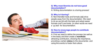 Q: Why most libraries do not have good
documentation?
A: Writing documentation is a boring process!
Q: Why is it boring?
A: Non-friendlier tools and formats (rst) drive
people away from the documentation. We need
to do as we did with the tests and adopt easier
formats (md?) and tools. (in other words we need
a `py.test` for documentation.
Q: How to encourage people to contribute
documentation?
A: First we need to define the process (as well as
in the tests) and then create a manifesto
attracting contributors, showing the importance,
providing a certain status to the documenter, and
using the events to foster that culture.
 
