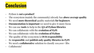 Conclusion
- Python is not a product!
- The ecosystem (mainly the community) already has above average quality
- We need more theoretical quality materials for beginners
- Documentation is important we need to give it more focus
- We can use tools to help in the QA of Python libraries
- We can collaborate with the evolution of PyPI
- We can collaborate with the evolution of Python
- The quality of the ecosystem is OUR responsibility
- Be responsible and publish only quality libraries in PyPI
- We need a collaborative solution to classify 100,000+ libs
- Collaborate!
 