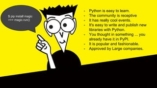 - Python is easy to learn.
- The community is receptive
- It has really cool events.
- It's easy to write and publish new
libraries with Python.
- You thought in something ... you
already have it in PyPI.
- It is popular and fashionable.
- Approved by Large companies.
$ pip install magic
>>> magic.run()
 
