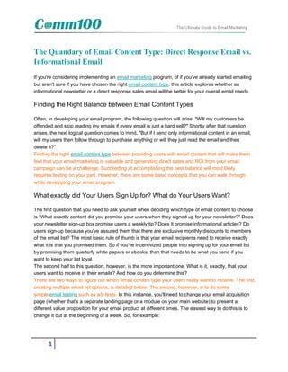 The Quandary of Email Content Type: Direct Response Email vs.
Informational Email
If you're considering implementing an email marketing program, of if you've already started emailing
but aren't sure if you have chosen the right email content type, this article explores whether an
informational newsletter or a direct response sales email will be better for your overall email needs.

Finding the Right Balance between Email Content Types

Often, in developing your email program, the following question will arise: "Will my customers be
offended and stop reading my emails if every email is just a hard sell?" Shortly after that question
arises, the next logical question comes to mind. "But if I send only informational content in an email,
will my users then follow through to purchase anything or will they just read the email and then
delete it?"
Finding the right email content type between providing users with email content that will make them
feel that your email marketing is valuable and generating direct sales and ROI from your email
campaign can be a challenge. Succeeding at accomplishing the best balance will most likely
requires testing on your part. However, there are some basic concepts that you can walk through
while developing your email program.

What exactly did Your Users Sign Up for? What do Your Users Want?

The first question that you need to ask yourself when deciding which type of email content to choose
is "What exactly content did you promise your users when they signed up for your newsletter?" Does
your newsletter sign-up box promise users a weekly tip? Does it promise informational articles? Do
users sign-up because you've assured them that there are exclusive monthly discounts to members
of the email list? The most basic rule of thumb is that your email recipients need to receive exactly
what it is that you promised them. So if you've incentivized people into signing up for your email list
by promising them quarterly white papers or ebooks, then that needs to be what you send if you
want to keep your list loyal.
The second half to this question, however, is the more important one. What is it, exactly, that your
users want to receive in their emails? And how do you determine this?
There are two ways to figure out which email content type your users really want to receive. The first,
creating multiple email list options, is detailed below. The second, however, is to do some
simple email testing such as a/b tests. In this instance, you'll need to change your email acquisition
page (whether that's a separate landing page or a module on your main website) to present a
different value proposition for your email product at different times. The easiest way to do this is to
change it out at the beginning of a week. So, for example:




      1
 
