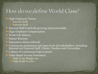  High Employee Tenure
 Internal Staff
 External Staff
 Internal Staff is actively growing and promotable
 High Employee Compensation
 Work/Life Balance
 Repeat Business
 Reputation drives referrals
 Continuous assessment and input from all stakeholders, including:
Internal and External Staff, Clients, Vendors and Ownership.
 Culture of Continuous Improvement
 Value Based Income Statement
 High Gross Margin-30+
 High Profit %-10% +
 