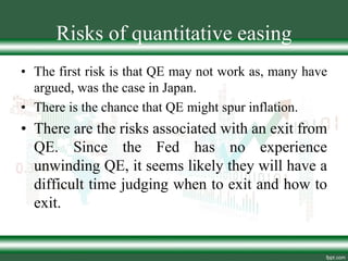 Risks of quantitative easing
• The first risk is that QE may not work as, many have
argued, was the case in Japan.
• There is the chance that QE might spur inflation.
• There are the risks associated with an exit from
QE. Since the Fed has no experience
unwinding QE, it seems likely they will have a
difficult time judging when to exit and how to
exit.
 