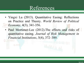 References
• Yingxi Lu (2013). Quantitative Easing: Reflections
on Practice and Theory. World Review of Political
Economy, 4(3), 341-356.
• Paul Mortimer-Lee (2012).The effects and risks of
quantitative easing. Journal of Risk Management in
Financial Institutions, 5(4), 372–389.
 