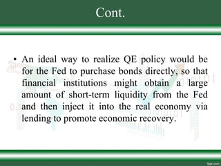 Cont.
• An ideal way to realize QE policy would be
for the Fed to purchase bonds directly, so that
financial institutions might obtain a large
amount of short-term liquidity from the Fed
and then inject it into the real economy via
lending to promote economic recovery.
 