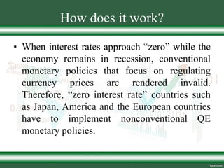 How does it work?
• When interest rates approach “zero” while the
economy remains in recession, conventional
monetary policies that focus on regulating
currency prices are rendered invalid.
Therefore, “zero interest rate” countries such
as Japan, America and the European countries
have to implement nonconventional QE
monetary policies.
 