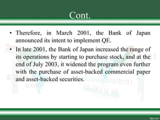 Cont.
• Therefore, in March 2001, the Bank of Japan
announced its intent to implement QE.
• In late 2001, the Bank of Japan increased the range of
its operations by starting to purchase stock, and at the
end of July 2003, it widened the program even further
with the purchase of asset-backed commercial paper
and asset-backed securities.
 