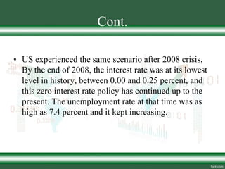 Cont.
• US experienced the same scenario after 2008 crisis,
By the end of 2008, the interest rate was at its lowest
level in history, between 0.00 and 0.25 percent, and
this zero interest rate policy has continued up to the
present. The unemployment rate at that time was as
high as 7.4 percent and it kept increasing.
 