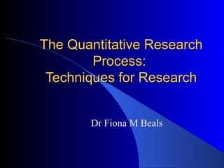 The Quantitative ResearchThe Quantitative Research
Process:Process:
Techniques for ResearchTechniques for Research
Dr Fiona M Beals
 