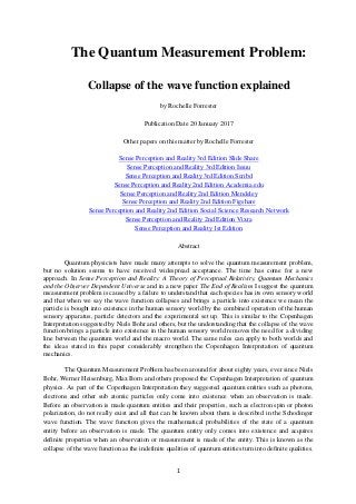 1
The Quantum Measurement Problem:
Collapse of the wave function explained
by Rochelle Forrester
Publication Date 20 January 2017
Other papers on this matter by Rochelle Forrester
Sense Perception and Reality 3rd Edition Slide Share
Sense Perception and Reality 3rd Edition Issuu
Sense Perception and Reality 3rd Edition Scribd
Sense Perception and Reality 2nd Edition Academia.edu
Sense Perception and Reality 2nd Edition Mendeley
Sense Perception and Reality 2nd Edition Figshare
Sense Perception and Reality 2nd Edition Social Science Research Network
Sense Perception and Reality 2nd Edition Vixra
Sense Perception and Reality 1st Edition
Abstract
Quantum physicists have made many attempts to solve the quantum measurement problem,
but no solution seems to have received widespread acceptance. The time has come for a new
approach. In Sense Perception and Reality: A Theory of Perceptual Relativity, Quantum Mechanics
and the Observer Dependent Universe and in a new paper The End of Realism I suggest the quantum
measurement problem is caused by a failure to understand that each species has its own sensory world
and that when we say the wave function collapses and brings a particle into existence we mean the
particle is bought into existence in the human sensory world by the combined operation of the human
sensory apparatus, particle detectors and the experimental set up. This is similar to the Copenhagen
Interpretation suggested by Niels Bohr and others, but the understanding that the collapse of the wave
function brings a particle into existence in the human sensory world removes the need for a dividing
line between the quantum world and the macro world. The same rules can apply to both worlds and
the ideas stated in this paper considerably strengthen the Copenhagen Interpretation of quantum
mechanics.
The Quantum Measurement Problem has been around for about eighty years, ever since Niels
Bohr, Werner Heisenburg, Max Born and others proposed the Copenhagen Interpretation of quantum
physics. As part of the Copenhagen Interpretation they suggested quantum entities such as photons,
electrons and other sub atomic particles only come into existence when an observation is made.
Before an observation is made quantum entities and their properties, such as electron spin or photon
polarization, do not really exist and all that can be known about them is described in the Schodinger
wave function. The wave function gives the mathematical probabilities of the state of a quantum
entity before an observation is made. The quantum entity only comes into existence and acquires
definite properties when an observation or measurement is made of the entity. This is known as the
collapse of the wave function as the indefinite qualities of quantum entities turn into definite qualities.
 