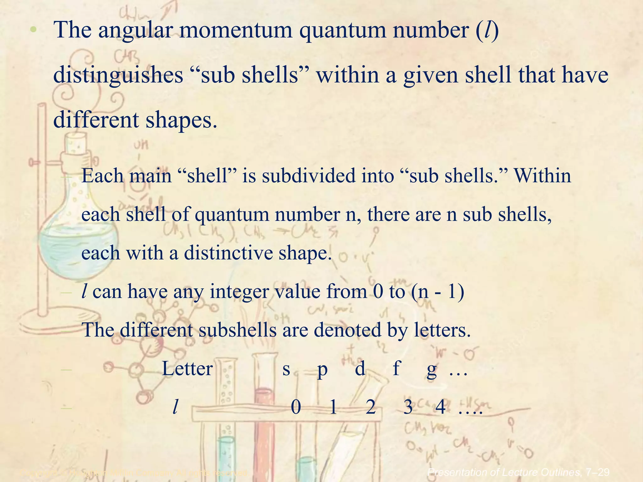 .Copyright © Houghton Mifflin Company.All rights reserved. Presentation of Lecture Outlines, 7–29
• The angular momentum quantum number (l)
distinguishes “sub shells” within a given shell that have
different shapes.
– Each main “shell” is subdivided into “sub shells.” Within
each shell of quantum number n, there are n sub shells,
each with a distinctive shape.
– l can have any integer value from 0 to (n - 1)
– The different subshells are denoted by letters.
– Letter s p d f g …
– l 0 1 2 3 4 ….
 