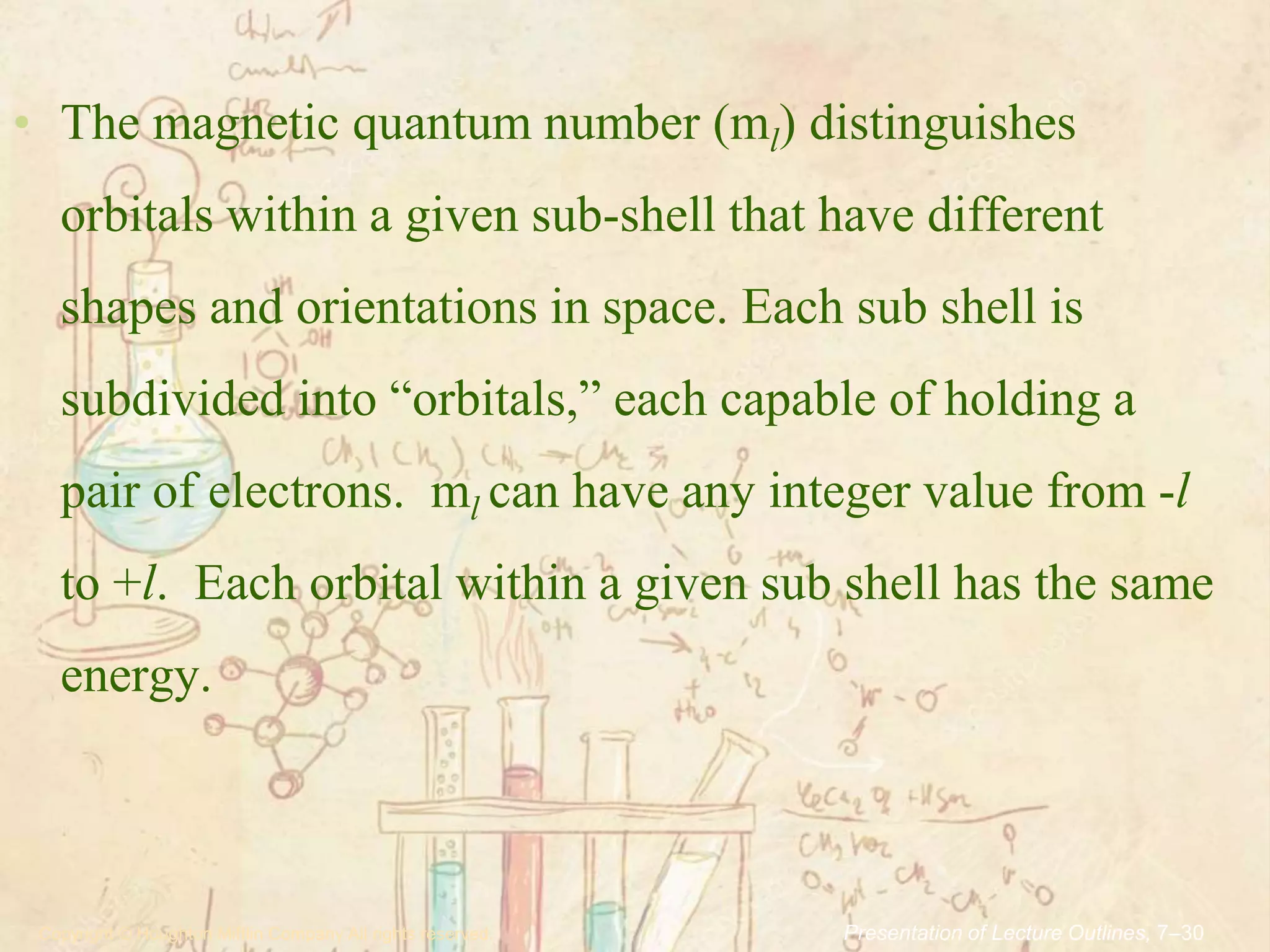.Copyright © Houghton Mifflin Company.All rights reserved. Presentation of Lecture Outlines, 7–30
• The magnetic quantum number (ml) distinguishes
orbitals within a given sub-shell that have different
shapes and orientations in space. Each sub shell is
subdivided into “orbitals,” each capable of holding a
pair of electrons. ml can have any integer value from -l
to +l. Each orbital within a given sub shell has the same
energy.
 