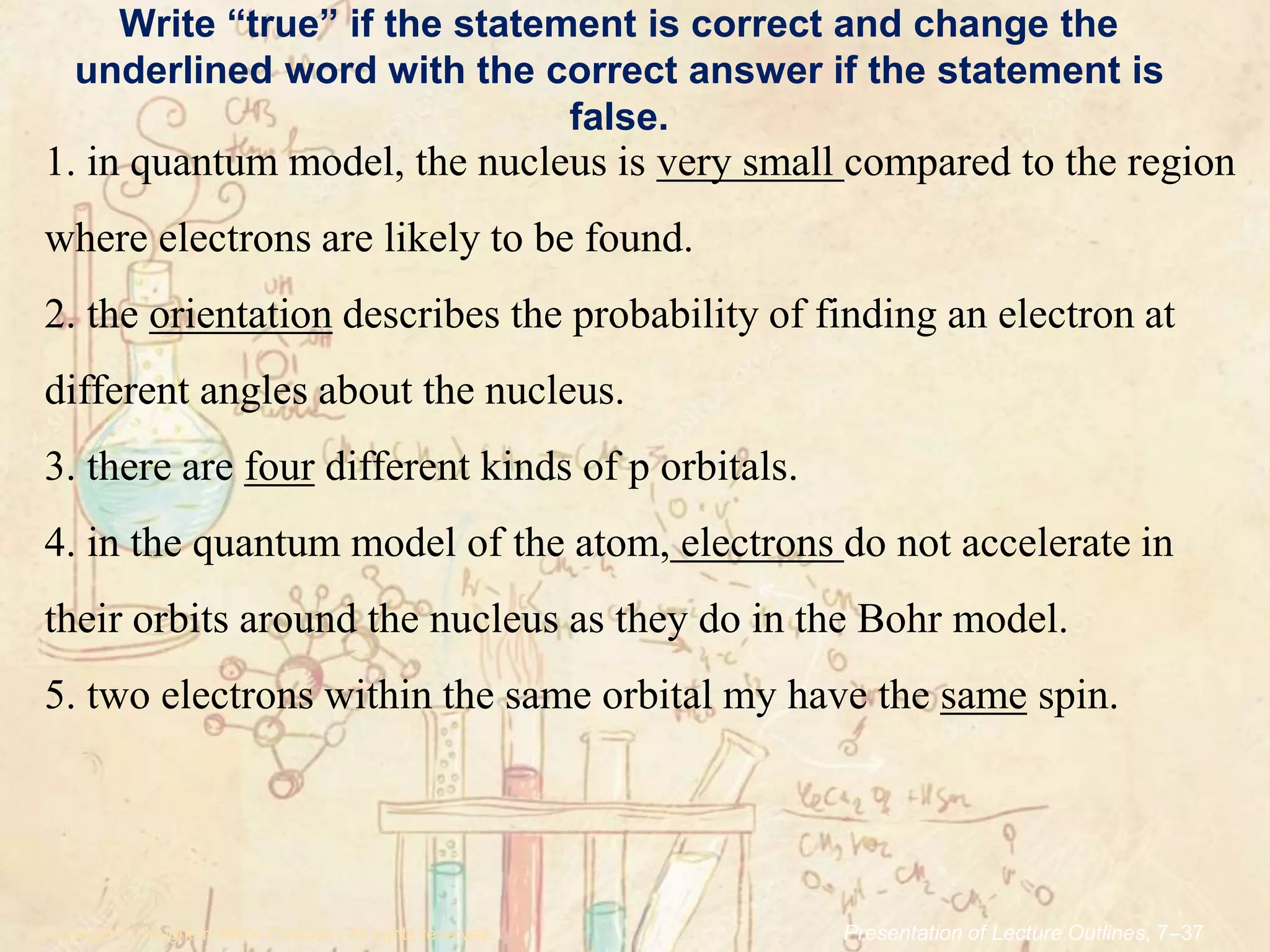 Write “true” if the statement is correct and change the
underlined word with the correct answer if the statement is
false.
.Copyright © Houghton Mifflin Company.All rights reserved. Presentation of Lecture Outlines, 7–37
1. in quantum model, the nucleus is very small compared to the region
where electrons are likely to be found.
2. the orientation describes the probability of finding an electron at
different angles about the nucleus.
3. there are four different kinds of p orbitals.
4. in the quantum model of the atom, electrons do not accelerate in
their orbits around the nucleus as they do in the Bohr model.
5. two electrons within the same orbital my have the same spin.
 