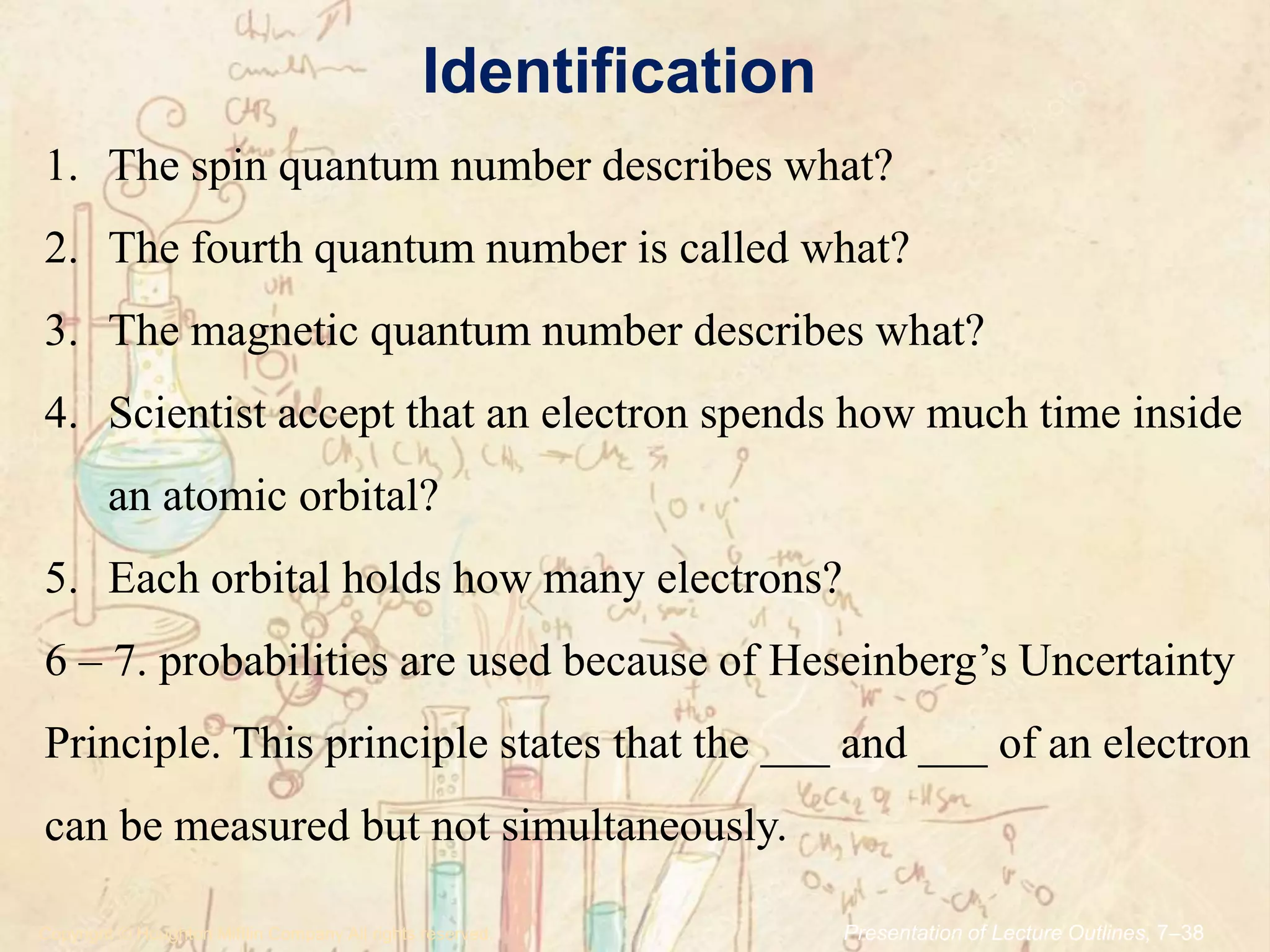 Identification
.Copyright © Houghton Mifflin Company.All rights reserved. Presentation of Lecture Outlines, 7–38
1. The spin quantum number describes what?
2. The fourth quantum number is called what?
3. The magnetic quantum number describes what?
4. Scientist accept that an electron spends how much time inside
an atomic orbital?
5. Each orbital holds how many electrons?
6 – 7. probabilities are used because of Heseinberg’s Uncertainty
Principle. This principle states that the ___ and ___ of an electron
can be measured but not simultaneously.
 