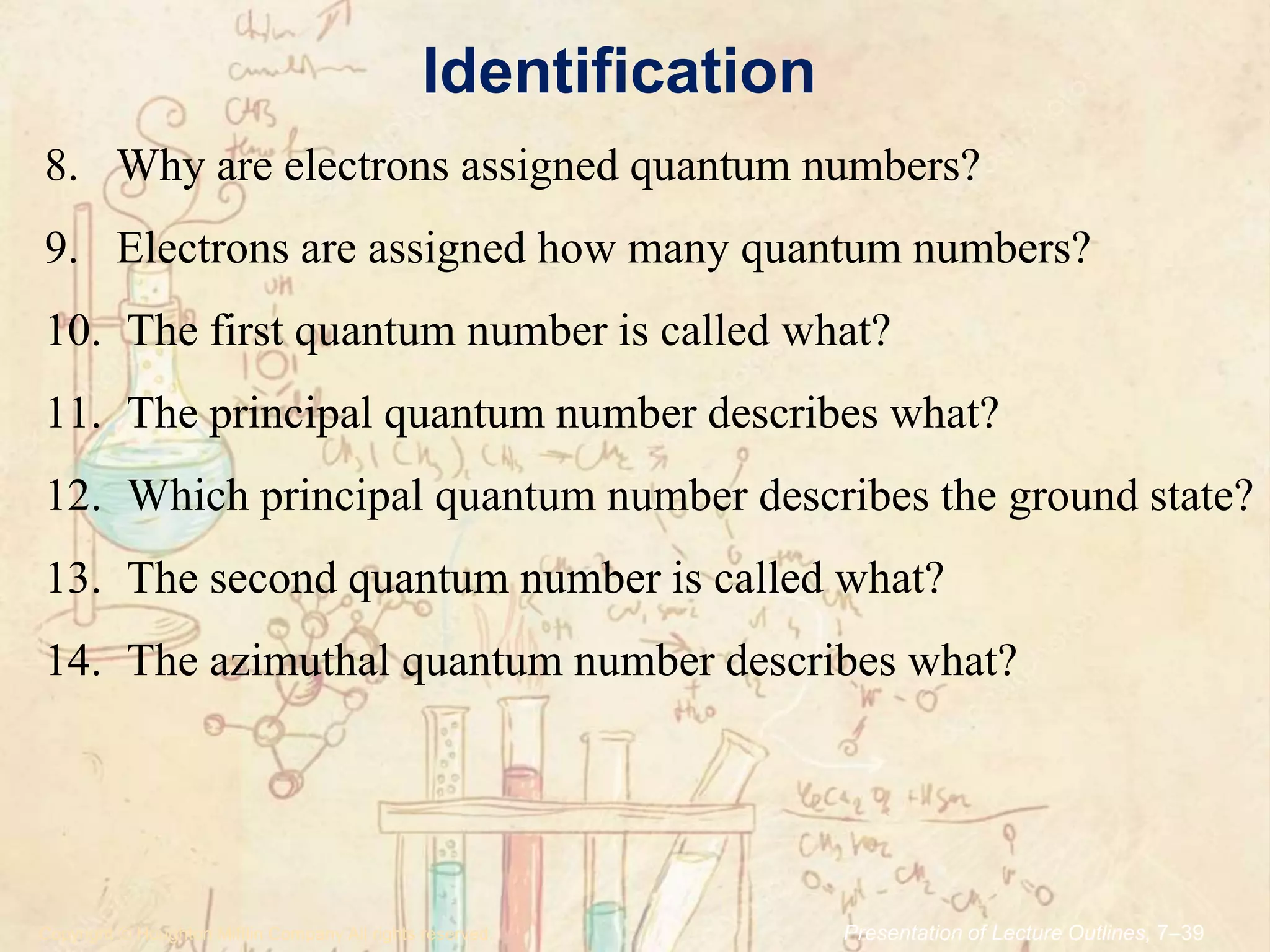 Identification
.Copyright © Houghton Mifflin Company.All rights reserved. Presentation of Lecture Outlines, 7–39
8. Why are electrons assigned quantum numbers?
9. Electrons are assigned how many quantum numbers?
10. The first quantum number is called what?
11. The principal quantum number describes what?
12. Which principal quantum number describes the ground state?
13. The second quantum number is called what?
14. The azimuthal quantum number describes what?
 