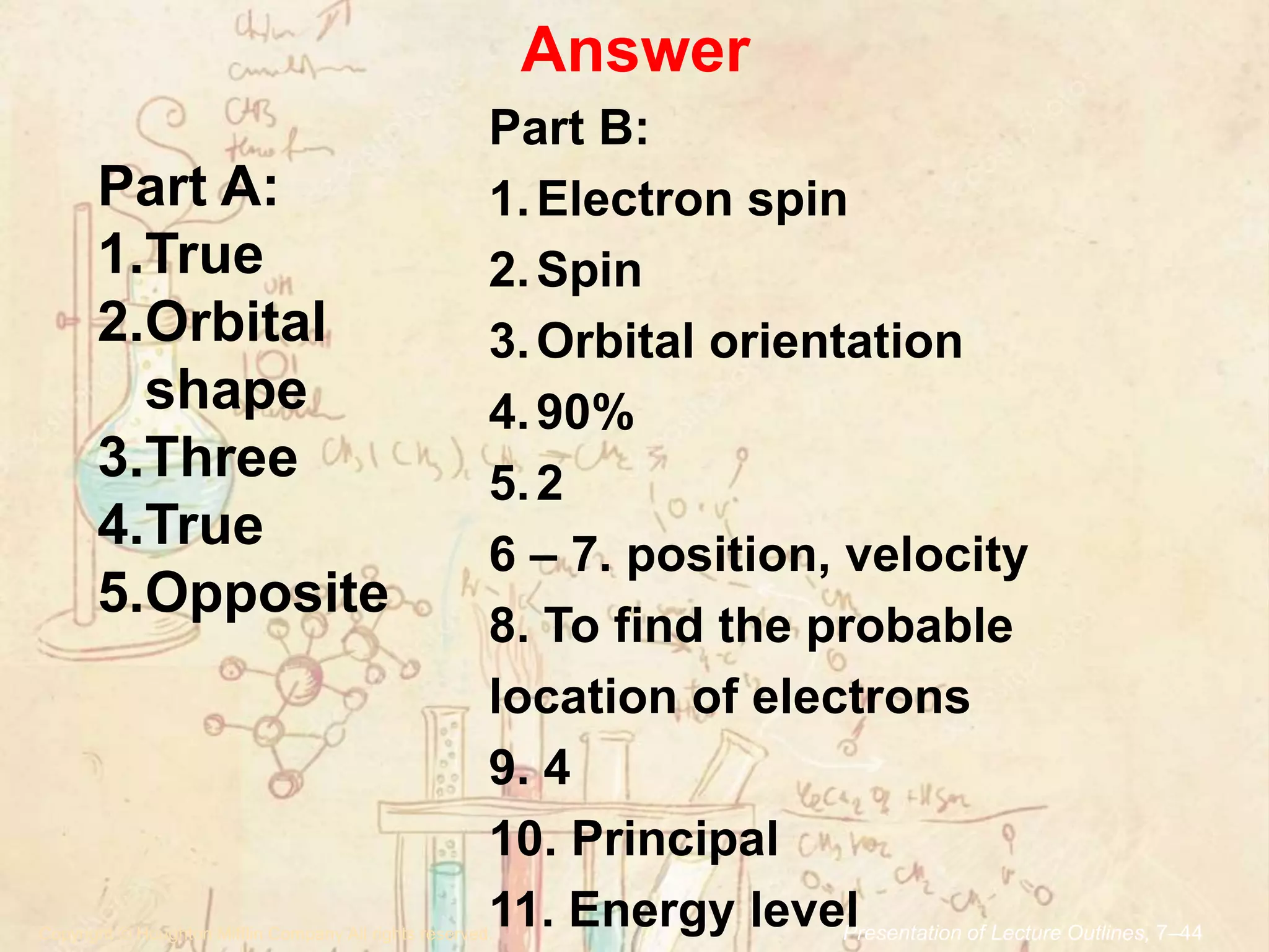 Answer
.Copyright © Houghton Mifflin Company.All rights reserved. Presentation of Lecture Outlines, 7–44
Part A:
1.True
2.Orbital
shape
3.Three
4.True
5.Opposite
Part B:
1.Electron spin
2.Spin
3.Orbital orientation
4.90%
5.2
6 – 7. position, velocity
8. To find the probable
location of electrons
9. 4
10. Principal
11. Energy level
 